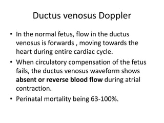 Ductus venosus Doppler
• In the normal fetus, flow in the ductus
venosus is forwards , moving towards the
heart during entire cardiac cycle.
• When circulatory compensation of the fetus
fails, the ductus venosus waveform shows
absent or reverse blood flow during atrial
contraction.
• Perinatal mortality being 63-100%.
 