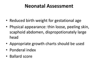 Neonatal Assessment
• Reduced birth weight for gestational age
• Physical appearance: thin loose, peeling skin,
scaphoid abdomen, dispropotionately large
head
• Appropriate growth charts should be used
• Ponderal index
• Ballard score
 