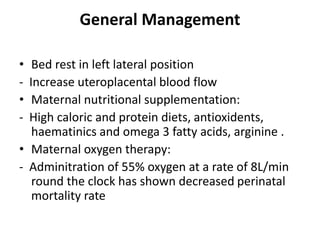 General Management
• Bed rest in left lateral position
- Increase uteroplacental blood flow
• Maternal nutritional supplementation:
- High caloric and protein diets, antioxidents,
haematinics and omega 3 fatty acids, arginine .
• Maternal oxygen therapy:
- Adminitration of 55% oxygen at a rate of 8L/min
round the clock has shown decreased perinatal
mortality rate
 