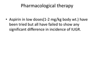 Pharmacological therapy
• Aspirin in low doses(1-2 mg/kg body wt.) have
been tried but all have failed to show any
significant difference in incidence of IUGR.
 