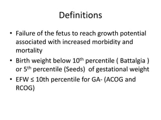 Definitions
• Failure of the fetus to reach growth potential
associated with increased morbidity and
mortality
• Birth weight below 10th percentile ( Battalgia )
or 5th percentile (Seeds) of gestational weight
• EFW ≤ 10th percentile for GA- (ACOG and
RCOG)
 