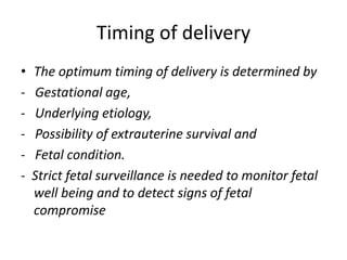 Timing of delivery
• The optimum timing of delivery is determined by
- Gestational age,
- Underlying etiology,
- Possibility of extrauterine survival and
- Fetal condition.
- Strict fetal surveillance is needed to monitor fetal
well being and to detect signs of fetal
compromise
 