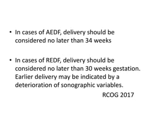 • In cases of AEDF, delivery should be
considered no later than 34 weeks
• In cases of REDF, delivery should be
considered no later than 30 weeks gestation.
Earlier delivery may be indicated by a
deterioration of sonographic variables.
RCOG 2017
 