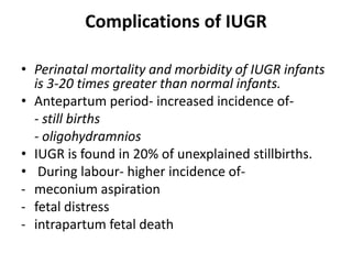 Complications of IUGR
• Perinatal mortality and morbidity of IUGR infants
is 3-20 times greater than normal infants.
• Antepartum period- increased incidence of-
- still births
- oligohydramnios
• IUGR is found in 20% of unexplained stillbirths.
• During labour- higher incidence of-
- meconium aspiration
- fetal distress
- intrapartum fetal death
 