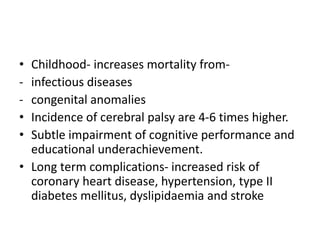 • Childhood- increases mortality from-
- infectious diseases
- congenital anomalies
• Incidence of cerebral palsy are 4-6 times higher.
• Subtle impairment of cognitive performance and
educational underachievement.
• Long term complications- increased risk of
coronary heart disease, hypertension, type II
diabetes mellitus, dyslipidaemia and stroke
 