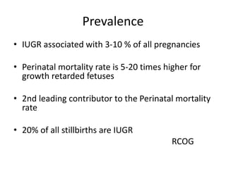 Prevalence
• IUGR associated with 3-10 % of all pregnancies
• Perinatal mortality rate is 5-20 times higher for
growth retarded fetuses
• 2nd leading contributor to the Perinatal mortality
rate
• 20% of all stillbirths are IUGR
RCOG
 