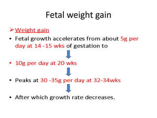 Fetal weight gain
• Weight gain
• Fetal growth accelerates from about 5g per
day at 14 -15 wks of gestation to
- 10g per day at 20 wks
- Peaks at 30 -35g per day at 32-34wks
- After which growth rate decreases.
 