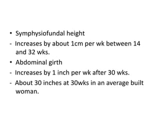 • Symphysiofundal height
- Increases by about 1cm per wk between 14
and 32 wks.
• Abdominal girth
- Increases by 1 inch per wk after 30 wks.
- About 30 inches at 30wks in an average built
woman.
 