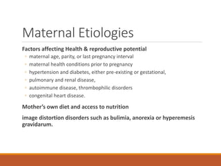 Maternal Etiologies
Factors affecting Health & reproductive potential
◦ maternal age, parity, or last pregnancy interval
◦ maternal health conditions prior to pregnancy
◦ hypertension and diabetes, either pre-existing or gestational,
◦ pulmonary and renal disease,
◦ autoimmune disease, thrombophilic disorders
◦ congenital heart disease.
Mother’s own diet and access to nutrition
image distortion disorders such as bulimia, anorexia or hyperemesis
gravidarum.
 