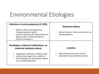 Environmental Etiologies
Infections in early pregnancy (5-10%)
• Malaria, rubella, cytomegalovirus,
Toxoplasma gondii, syphilis
• (malaria represents the largest portion of
global burden of IUGR secondary to
infectious etiologies.)
Substance Abuse
• Alcohol, Cocaine, heroin, and narcotic use
during pregnancy
Teratogens, maternal medications, or
maternal substance abuse
• antiepileptic medications (valproic acid),
• antithrombotic agents (e.g., warfarin)
• chemotherapeutic/ antineoplastic agents
(e.g., cyclophosphamide).
Location
• High altitude versus near sea level
• developed versus developing nations.
 