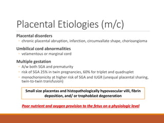 Placental Etiologies (m/c)
Placental disorders
◦ chronic placental abruption, infarction, circumvallate shape, chorioangioma
Umbilical cord abnormalities
◦ velamentous or marginal cord
Multiple gestation
◦ A/w both SGA and prematurity
◦ risk of SGA 25% in twin pregnancies, 60% for triplet and quadruplet
◦ monochorionicity at higher risk of SGA and IUGR (unequal placental sharing,
twin-to-twin transfusion)
Small size placentas and histopathologically hypovascular villi, fibrin
deposition, and/ or trophoblast degeneration
Poor nutrient and oxygen provision to the fetus on a physiologic level
 