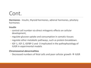 Cont.
Hormones - Insulin, thyroid hormones, adrenal hormones, pituitary
hormones
Insulin
◦ control cell number via direct mitogenic effects on cellular
development,
◦ regulate glucose uptake and consumption in somatic tissues
◦ regulate other metabolic pathways, such as protein breakdown.
◦ IGF-1, IGF-2, IGFBP-2 and -3 implicated in the pathophysiology of
IUGR in experimental models
Chromosomal abnormalities
◦ Decreased numbers of fetal cells and poor cellular growth  IUGR
 