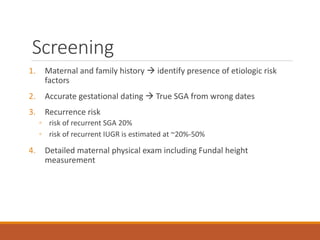 Screening
1. Maternal and family history  identify presence of etiologic risk
factors
2. Accurate gestational dating  True SGA from wrong dates
3. Recurrence risk
◦ risk of recurrent SGA 20%
◦ risk of recurrent IUGR is estimated at ~20%-50%
4. Detailed maternal physical exam including Fundal height
measurement
 