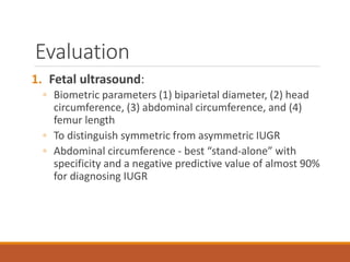 Evaluation
1. Fetal ultrasound:
◦ Biometric parameters (1) biparietal diameter, (2) head
circumference, (3) abdominal circumference, and (4)
femur length
◦ To distinguish symmetric from asymmetric IUGR
◦ Abdominal circumference - best “stand-alone” with
specificity and a negative predictive value of almost 90%
for diagnosing IUGR
 