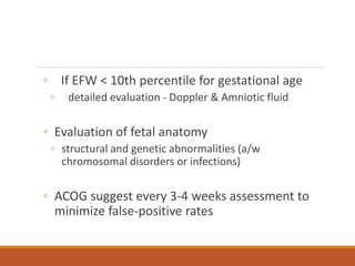 ◦ If EFW < 10th percentile for gestational age
◦ detailed evaluation - Doppler & Amniotic fluid
◦ Evaluation of fetal anatomy
◦ structural and genetic abnormalities (a/w
chromosomal disorders or infections)
◦ ACOG suggest every 3-4 weeks assessment to
minimize false-positive rates
 