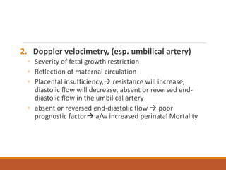 2. Doppler velocimetry, (esp. umbilical artery)
◦ Severity of fetal growth restriction
◦ Reflection of maternal circulation
◦ Placental insufficiency, resistance will increase,
diastolic flow will decrease, absent or reversed end-
diastolic flow in the umbilical artery
◦ absent or reversed end-diastolic flow  poor
prognostic factor a/w increased perinatal Mortality
 