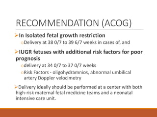 RECOMMENDATION (ACOG)
In Isolated fetal growth restriction
oDelivery at 38 0/7 to 39 6/7 weeks in cases of, and
IUGR fetuses with additional risk factors for poor
prognosis
odelivery at 34 0/7 to 37 0/7 weeks
oRisk Factors - oligohydramnios, abnormal umbilical
artery Doppler velocimetry
Delivery ideally should be performed at a center with both
high-risk maternal fetal medicine teams and a neonatal
intensive care unit.
 