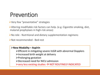 Prevention
Very few “preventative” strategies
Altering modifiable risk factors can help. (e.g. Cigarette smoking, diet,
malarial prophylaxis in high-risk areas)
No role - Nutritional and dietary supplementation regimens
Not recommended - Bed rest
New Modality – Aspirin
Efficient in mitigating severe IUGR with abnormal Dopplers
Increased birth weight at delivery
Prolonging gestation
Decreased need for NICU admission
very less existing studies  NOT ROUTINELY INDICATED
 