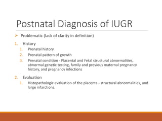 Postnatal Diagnosis of IUGR
 Problematic (lack of clarity in definition)
1. History
1. Prenatal history
2. Prenatal pattern of growth
3. Prenatal condition - Placental and Fetal structural abnormalities,
abnormal genetic testing, family and previous maternal pregnancy
history, and pregnancy infections
2. Evaluation
1. Histopathologic evaluation of the placenta - structural abnormalities, and
large infarctions.
 