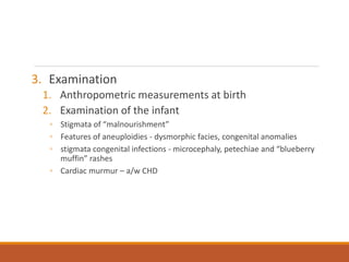 3. Examination
1. Anthropometric measurements at birth
2. Examination of the infant
◦ Stigmata of “malnourishment”
◦ Features of aneuploidies - dysmorphic facies, congenital anomalies
◦ stigmata congenital infections - microcephaly, petechiae and “blueberry
muffin” rashes
◦ Cardiac murmur – a/w CHD
 