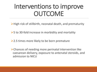Interventions to improve
OUTCOME
High risk of stillbirth, neonatal death, and prematurity
5 to 30-fold increase in morbidity and mortality
2.5 times more likely to be born premature
Chances of needing more perinatal intervention like
caesarean delivery, exposure to antenatal steroids, and
admission to NICU
 