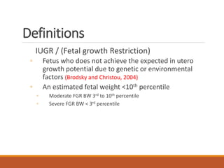 Definitions
IUGR / (Fetal growth Restriction)
◦ Fetus who does not achieve the expected in utero
growth potential due to genetic or environmental
factors (Brodsky and Christou, 2004)
◦ An estimated fetal weight <10th percentile
◦ Moderate FGR BW 3rd to 10th percentile
◦ Severe FGR BW < 3rd percentile
 