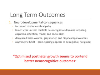 Long Term Outcomes
1. Neurodevelopmental consequences
◦ increased risk for cerebral palsy
◦ lower scores across multiple neurocognitive domains including
cognition, attention, mood, and social skills
◦ decreased brain volume, gray matter, and hippocampal volumes
◦ asymmetric IUGR - brain-sparing appears to be regional, not global
“Optimized postnatal growth seems to portend
better neurocognitive outcomes”
 