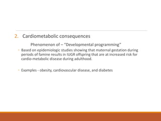 2. Cardiometabolic consequences
Phenomenon of – “Developmental programming”
◦ Based on epidemiologic studies showing that maternal gestation during
periods of famine results in IUGR offspring that are at increased risk for
cardio-metabolic disease during adulthood.
◦ Examples - obesity, cardiovascular disease, and diabetes
 
