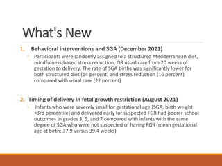What's New
1. Behavioral interventions and SGA (December 2021)
◦ Participants were randomly assigned to a structured Mediterranean diet,
mindfulness-based stress reduction, OR usual care from 20 weeks of
gestation to delivery. The rate of SGA births was significantly lower for
both structured diet (14 percent) and stress reduction (16 percent)
compared with usual care (22 percent)
2. Timing of delivery in fetal growth restriction (August 2021)
◦ Infants who were severely small for gestational age (SGA, birth weight
<3rd percentile) and delivered early for suspected FGR had poorer school
outcomes in grades 3, 5, and 7 compared with infants with the same
degree of SGA who were not suspected of having FGR (mean gestational
age at birth: 37.9 versus 39.4 weeks)
 