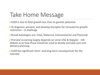 Take Home Message
IUGR is due to fetal growth less than its genetic potential.
To diagnose, prevent, and develop therapies for intrauterine growth
restriction – A challenge
Broad Aetiologies are: Fetal, Maternal, Environmental and Placental
Prenatal screening largely depends on serial USG & Doppler - still
debate as to how these should be used to dictate prenatal care and
delivery planning
IUGR has significant short- and long-term consequences for the
neonate
 