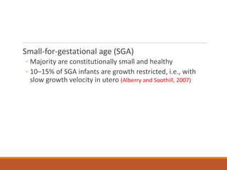 Small-for-gestational age (SGA)
◦ Majority are constitutionally small and healthy
◦ 10–15% of SGA infants are growth restricted, i.e., with
slow growth velocity in utero (Alberry and Soothill, 2007)
 