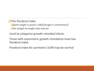The Ponderal index
[birth weight in grams ×100]/[length in centimeters]3
the weight-to-length ratio may be
Used to categorize growth-retarded infants.
Those with asymmetric growth retardation have low
Ponderal index.
Ponderal index for symmetric IUGR may be normal
 