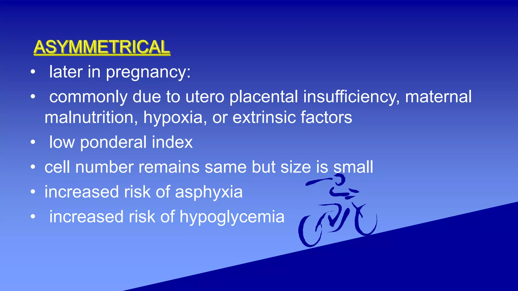 • later in pregnancy:
• commonly due to utero placental insufficiency, maternal
malnutrition, hypoxia, or extrinsic factors
• low ponderal index
• cell number remains same but size is small
• increased risk of asphyxia
• increased risk of hypoglycemia
 
