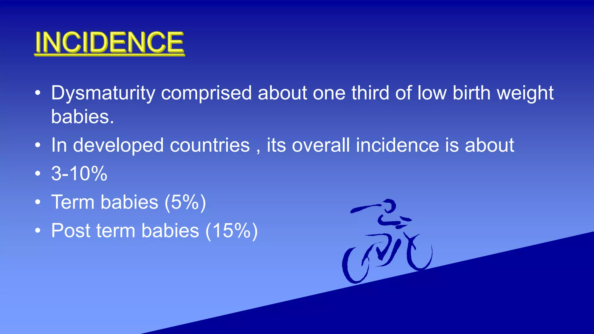 • Dysmaturity comprised about one third of low birth weight
babies.
• In developed countries , its overall incidence is about
• 3-10%
• Term babies (5%)
• Post term babies (15%)
 