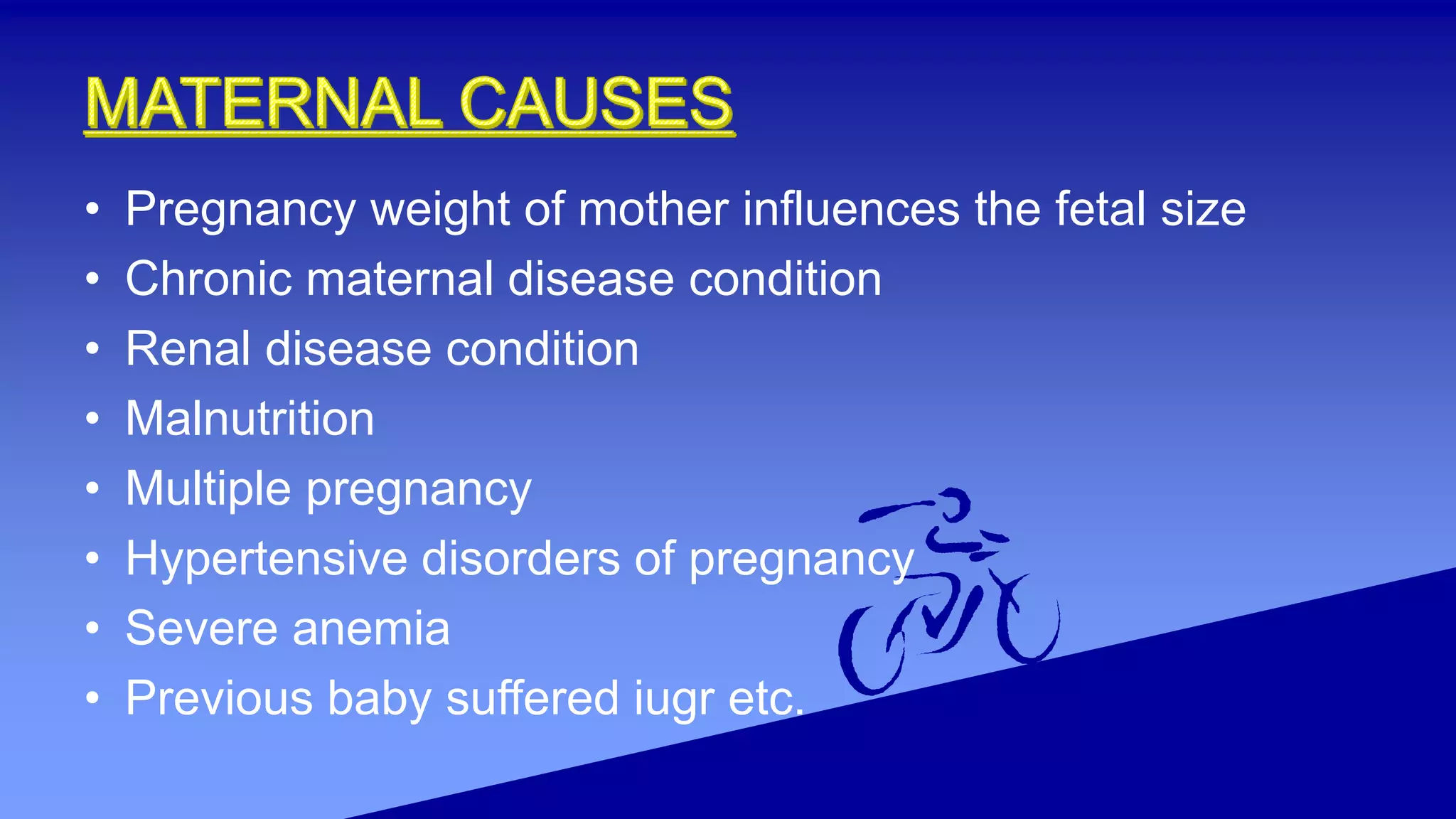 • Pregnancy weight of mother influences the fetal size
• Chronic maternal disease condition
• Renal disease condition
• Malnutrition
• Multiple pregnancy
• Hypertensive disorders of pregnancy
• Severe anemia
• Previous baby suffered iugr etc.
 