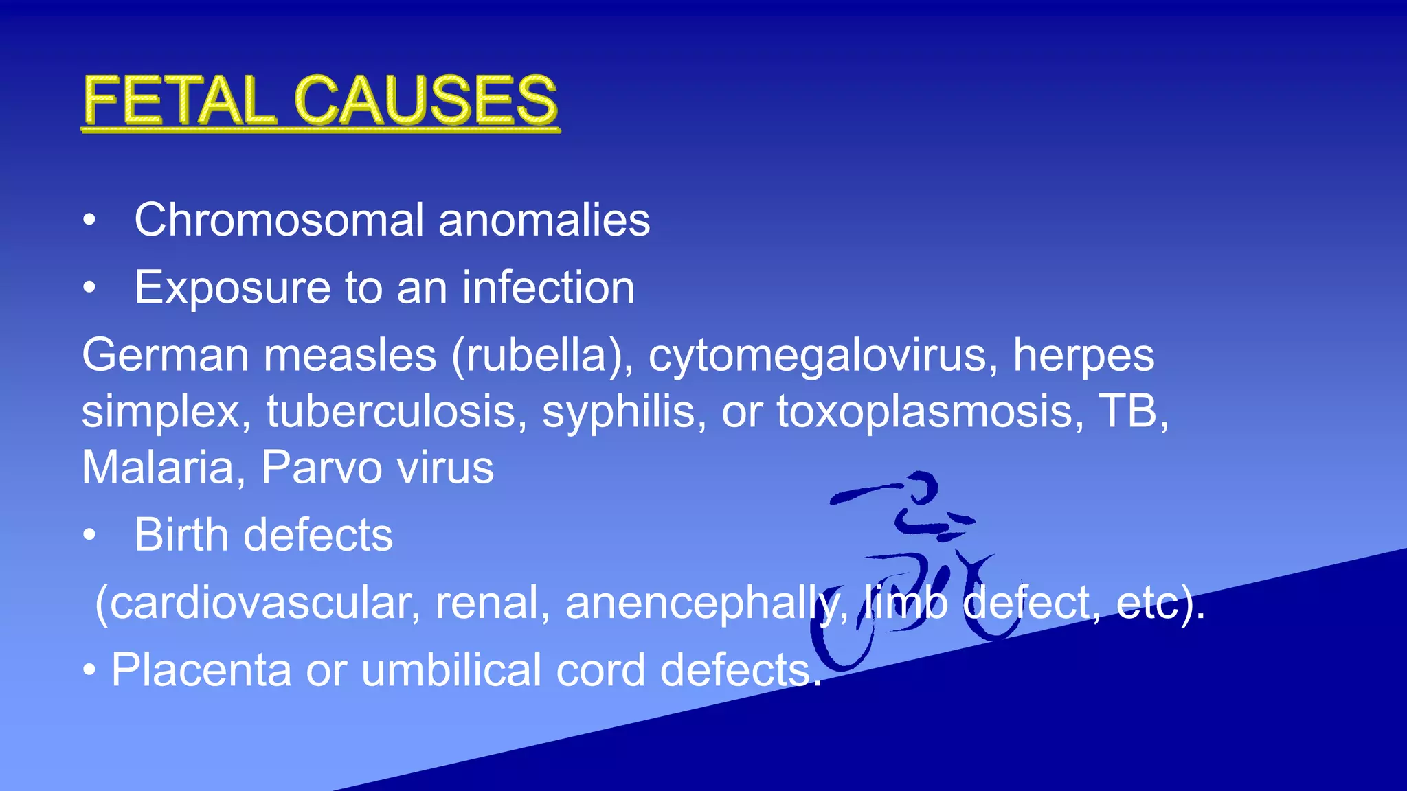 • Chromosomal anomalies
• Exposure to an infection
German measles (rubella), cytomegalovirus, herpes
simplex, tuberculosis, syphilis, or toxoplasmosis, TB,
Malaria, Parvo virus
• Birth defects
(cardiovascular, renal, anencephally, limb defect, etc).
• Placenta or umbilical cord defects.
 