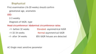 Biophysical
First examination (16-20 weeks) should confirm
gestational age, anomalies
USG-
2-3 weekly
Diagnosis of IUGR, type
Head circumference/ Abdominal circumference ratios
>1- before 32 weeks Elevated- asymmetrical IUGR
=1-32-34 weeks Normal-asymmetrical IUGR
<1- after 34 weeks 85% IUGR fetuses are detected
AC-Single most sensitive parameter
 
