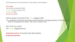 Serial measurements of AC and estimation of fetal weight are more diagnostic
Femur length
Not affected in asymmetric IUGR
FL/AC =22 from 21 weeks to term
FL/AC> 23.5-IUGR
Amniotic fluid volume
Vertical pocket of amniotic fluid <1 cm suggests IUGR
Four quadrant technique-measuring vertical diameter of largest pockets of fluid found in
each of 4 quadrants of uterus. The sum of results is AFI
AFI 5 to 25 cm-normal
AFI< 5 cm- oligohydramnios
Anatomical survey: To exclude fetal abnormalities
Bi-parietal diameter
 