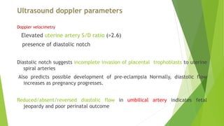 Ultrasound doppler parameters
Doppler velocimetry
Elevated uterine artery S/D ratio (>2.6)
presence of diastolic notch
Diastolic notch suggests incomplete invasion of placental trophoblasts to uterine
spiral arteries
Also predicts possible development of pre-eclampsia Normally, diastolic flow
increases as pregnancy progresses.
Reduced/absent/reversed diastolic flow in umbilical artery indicates fetal
jeopardy and poor perinatal outcome
 