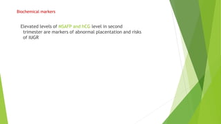 Biochemical markers
Elevated levels of MSAFP and hCG level in second
trimester are markers of abnormal placentation and risks
of IUGR
 