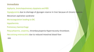 Immediate
Asphyxia, bronchopulmonary dysplasia and RDS
Hypoglycemia due to shortage of glycogen reserve in liver because of chronic hypoxia
Meconium aspiration syndrome
Microcoagulation leading to DIC
Hypothermia
Pulmonary haemorrhage
Polycythaemia, anaemia, thrombocytopenia Hyperviscosity thrombosis
Necrotising enterocolitis due to reduced intestinal blood flow
IVH
 