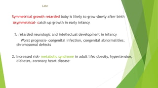 Late
Symmetrical growth retarded baby is likely to grow slowly after birth
Asymmetrical- catch up growth in early infancy
1. retarded neurologic and intellectual development in infancy
Worst prognosis- congenital infection, congenital abnormalities,
chromosomal defects
2. Increased risk- metabolic syndrome in adult life: obesity, hypertension,
diabetes, coronary heart disease
 