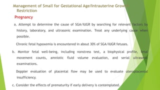 Management of Small for Gestational Age/Intrauterine Growth
Restriction
Pregnancy
a. Attempt to determine the cause of SGA/IUGR by searching for relevant factors by
history, laboratory, and ultrasonic examination. Treat any underlying cause when
possible.
Chronic fetal hypoxemia is encountered in about 30% of SGA/IUGR fetuses.
b. Monitor fetal well-being, including nonstress test, a biophysical profile, fetal
movement counts, amniotic fluid volume evaluation, and serial ultrasonic
examinations.
Doppler evaluation of placental flow may be used to evaluate uteroplacental
insufficiency.
c. Consider the effects of prematurity if early delivery is contemplated.
 