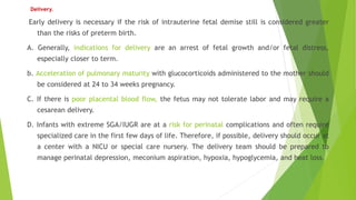 Delivery.
Early delivery is necessary if the risk of intrauterine fetal demise still is considered greater
than the risks of preterm birth.
A. Generally, indications for delivery are an arrest of fetal growth and/or fetal distress,
especially closer to term.
b. Acceleration of pulmonary maturity with glucocorticoids administered to the mother should
be considered at 24 to 34 weeks pregnancy.
C. If there is poor placental blood flow, the fetus may not tolerate labor and may require a
cesarean delivery.
D. Infants with extreme SGA/IUGR are at a risk for perinatal complications and often require
specialized care in the first few days of life. Therefore, if possible, delivery should occur at
a center with a NICU or special care nursery. The delivery team should be prepared to
manage perinatal depression, meconium aspiration, hypoxia, hypoglycemia, and heat loss.
 