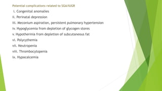 Potential complications related to SGA/IUGR
i. Congenital anomalies
ii. Perinatal depression
iii. Meconium aspiration, persistent pulmonary hypertension
iv. Hypoglycemia from depletion of glycogen stores
v. Hypothermia from depletion of subcutaneous fat
vi. Polycythemia
vii. Neutropenia
viii. Thrombocytopenia
ix. Hypocalcemia
 