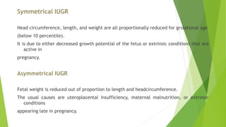 Symmetrical IUGR
Head circumference, length, and weight are all proportionally reduced for grstational age
(below 10 percentile).
It is due to either decreased growth potential of the fetus or extrinsic conditions that are
active in
pregnancy.
Asymmetrical IUGR
Fetal weight is reduced out of proportion to length and headcircumference.
The usual causes are uteroplacental insufficiency, maternal malnutrition, or extrinsic
conditions
appearing late in pregnancy.
 