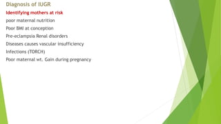 Diagnosis of IUGR
Identifying mothers at risk
poor maternal nutrition
Poor BMI at conception
Pre-eclampsia Renal disorders
Diseases causes vascular insufficiency
Infections (TORCH)
Poor maternal wt. Gain during pregnancy
 