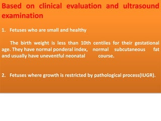 Based on clinical evaluation and ultrasound
examination
1. Fetuses who are small and healthy
The birth weight is less than 10th centiles for their gestational
age. They have normal ponderal index, normal subcutaneous fat
and usually have uneventful neonatal course.
2. Fetuses where growth is restricted by pathological process(IUGR).
 