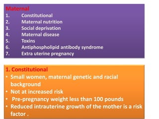 Maternal
1. Constitutional
2. Maternal nutrition
3. Social deprivation
4. Maternal disease
5. Toxins
6. Antiphospholipid antibody syndrome
7. Extra uterine pregnancy
1. Constitutional
• Small women, maternal genetic and racial
background
• Not at increased risk
• Pre-pregnancy weight less than 100 pounds
• Reduced intrauterine growth of the mother is a risk
factor .
 