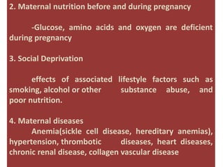 2. Maternal nutrition before and during pregnancy
-Glucose, amino acids and oxygen are deficient
during pregnancy
3. Social Deprivation
effects of associated lifestyle factors such as
smoking, alcohol or other substance abuse, and
poor nutrition.
4. Maternal diseases
Anemia(sickle cell disease, hereditary anemias),
hypertension, thrombotic diseases, heart diseases,
chronic renal disease, collagen vascular disease
 